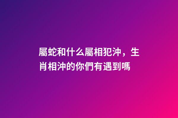 屬蛇和什么屬相犯沖，生肖相沖的你們有遇到嗎-第1張-觀點-玄機派