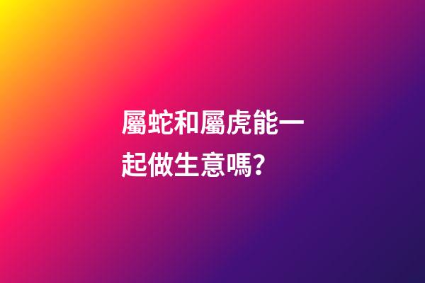 屬蛇和屬虎能一起做生意嗎？