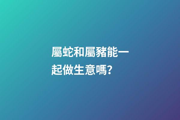 屬蛇和屬豬能一起做生意嗎？