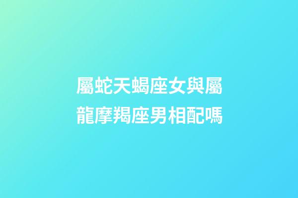 屬蛇天蝎座女與屬龍摩羯座男相配嗎-第1張-星座運勢-玄機派