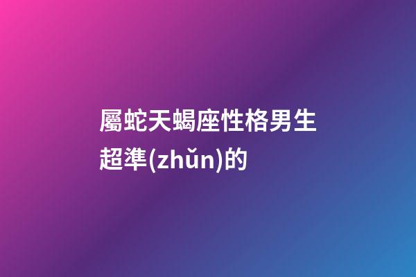 屬蛇天蝎座性格男生超準(zhǔn)的