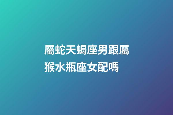 屬蛇天蝎座男跟屬猴水瓶座女配嗎-第1張-星座運勢-玄機(jī)派