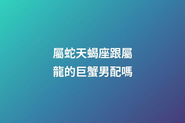 屬蛇天蝎座跟屬龍的巨蟹男配嗎-第1張-星座運勢-玄機派
