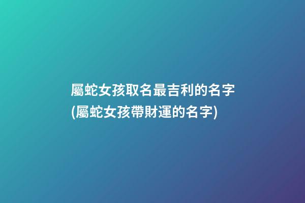屬蛇女孩取名最吉利的名字(屬蛇女孩帶財運的名字)