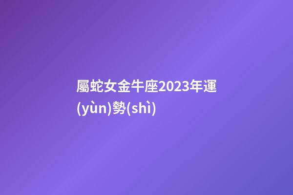 屬蛇女金牛座2023年運(yùn)勢(shì)