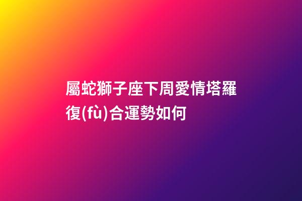 屬蛇獅子座下周愛情塔羅復(fù)合運勢如何-第1張-星座運勢-玄機派