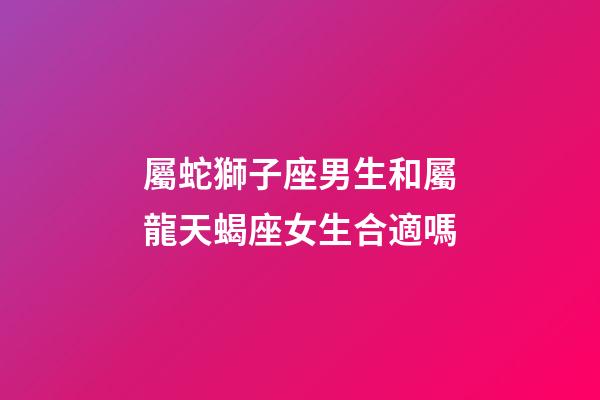 屬蛇獅子座男生和屬龍天蝎座女生合適嗎-第1張-星座運勢-玄機派