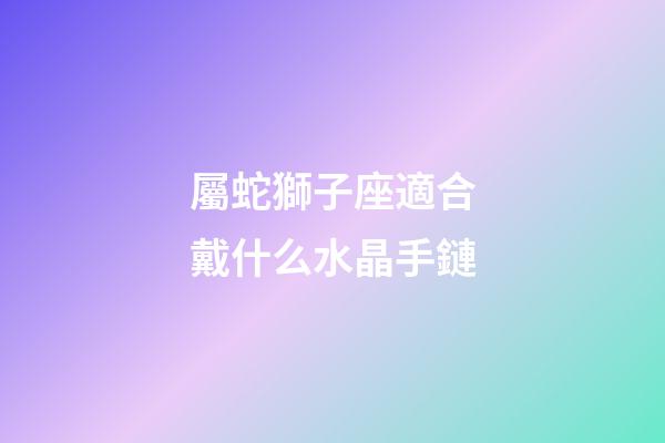 屬蛇獅子座適合戴什么水晶手鏈-第1張-星座運勢-玄機派