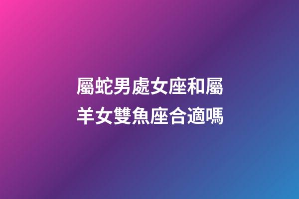 屬蛇男處女座和屬羊女雙魚座合適嗎-第1張-星座運勢-玄機派