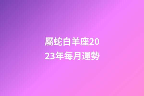 屬蛇白羊座2023年每月運勢-第1張-星座運勢-玄機派