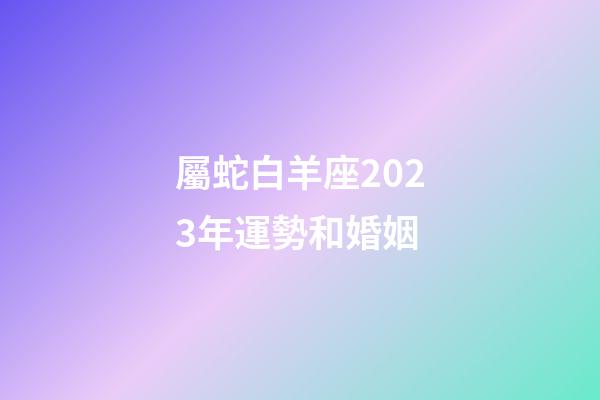 屬蛇白羊座2023年運勢和婚姻-第1張-星座運勢-玄機派
