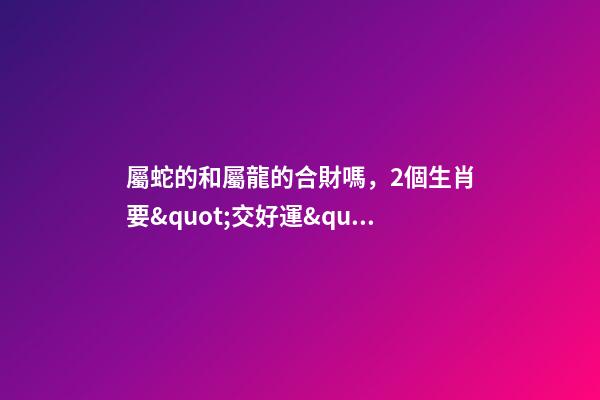 屬蛇的和屬龍的合財嗎，2個生肖要&quot;交好運&quot;-第1張-觀點-玄機派