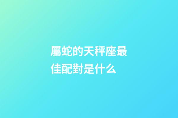 屬蛇的天秤座最佳配對是什么-第1張-星座運勢-玄機派