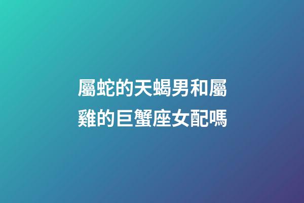 屬蛇的天蝎男和屬雞的巨蟹座女配嗎-第1張-星座運勢-玄機派