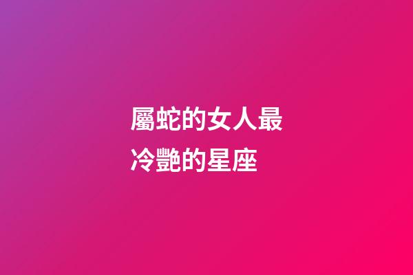 屬蛇的女人最冷艷的星座-第1張-星座運勢-玄機派