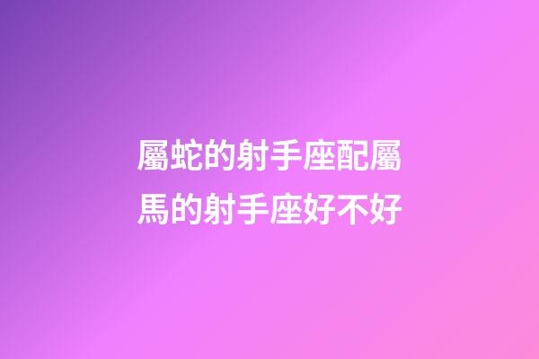 屬蛇的射手座配屬馬的射手座好不好-第1張-星座運勢-玄機派