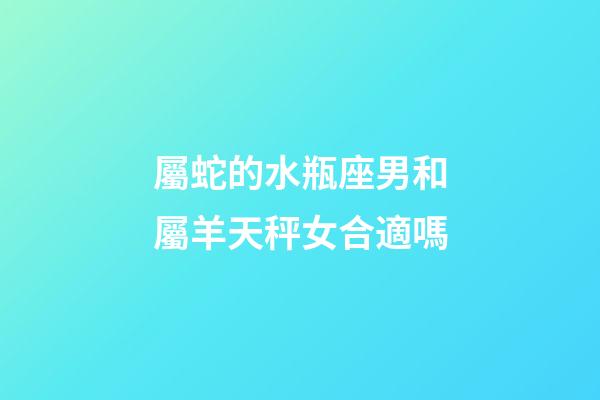 屬蛇的水瓶座男和屬羊天秤女合適嗎-第1張-星座運勢-玄機派
