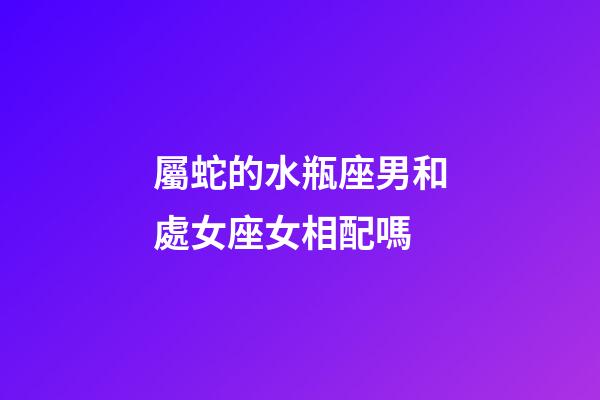 屬蛇的水瓶座男和處女座女相配嗎-第1張-星座運勢-玄機派