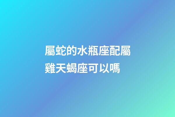 屬蛇的水瓶座配屬雞天蝎座可以嗎-第1張-星座運勢-玄機派