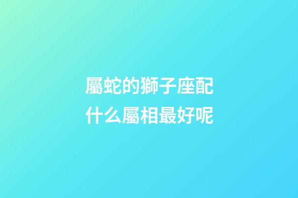屬蛇的獅子座配什么屬相最好呢-第1張-星座運勢-玄機派