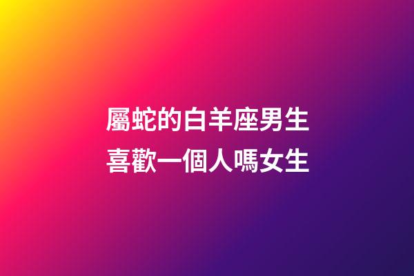屬蛇的白羊座男生喜歡一個人嗎女生-第1張-星座運勢-玄機派