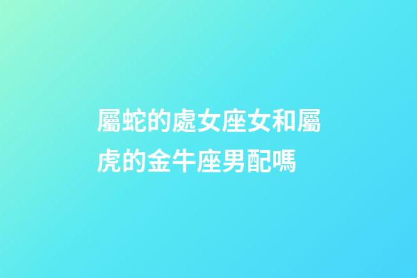 屬蛇的處女座女和屬虎的金牛座男配嗎-第1張-星座運勢-玄機派