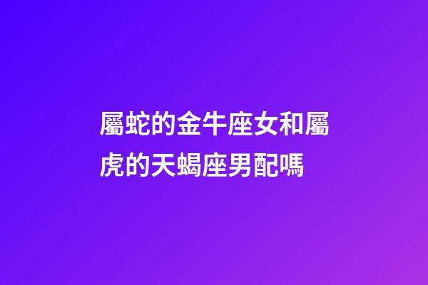 屬蛇的金牛座女和屬虎的天蝎座男配嗎-第1張-星座運勢-玄機派