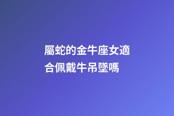 屬蛇的金牛座女適合佩戴牛吊墜嗎-第1張-星座運勢-玄機派