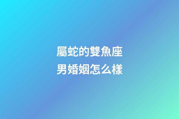 屬蛇的雙魚座男婚姻怎么樣-第1張-星座運勢-玄機派