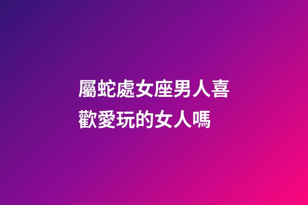 屬蛇處女座男人喜歡愛玩的女人嗎-第1張-星座運(yùn)勢(shì)-玄機(jī)派