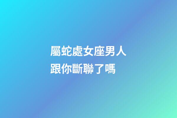 屬蛇處女座男人跟你斷聯了嗎-第1張-星座運勢-玄機派