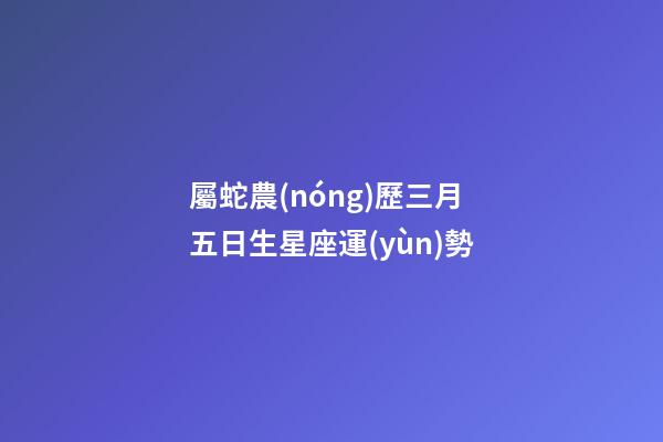 屬蛇農(nóng)歷三月五日生星座運(yùn)勢