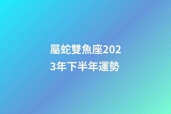 屬蛇雙魚座2023年下半年運勢-第1張-星座運勢-玄機派