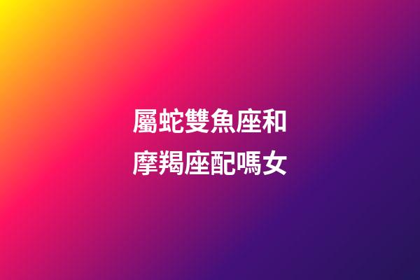 屬蛇雙魚座和摩羯座配嗎女-第1張-星座運勢-玄機派