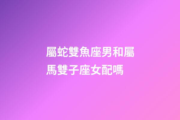 屬蛇雙魚座男和屬馬雙子座女配嗎-第1張-星座運勢-玄機派