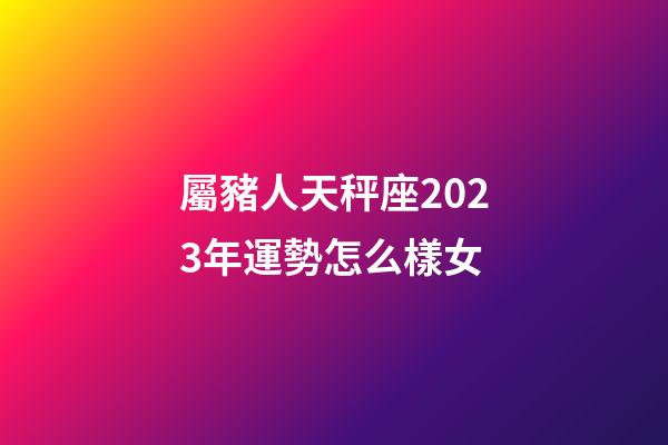 屬豬人天秤座2023年運勢怎么樣女-第1張-星座運勢-玄機派