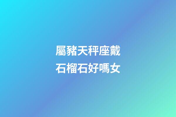 屬豬天秤座戴石榴石好嗎女