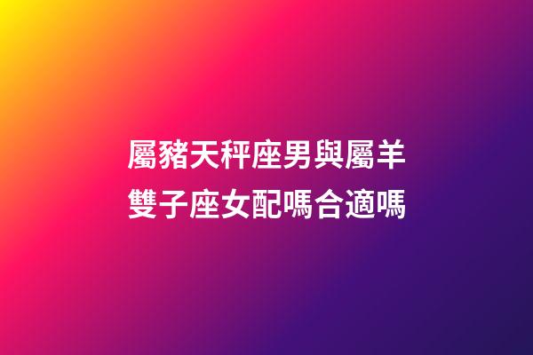 屬豬天秤座男與屬羊雙子座女配嗎合適嗎-第1張-星座運勢-玄機派
