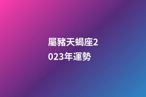 屬豬天蝎座2023年運勢-第1張-星座運勢-玄機派