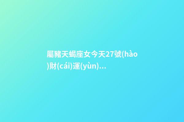 屬豬天蝎座女今天27號(hào)財(cái)運(yùn)查詢吉兇