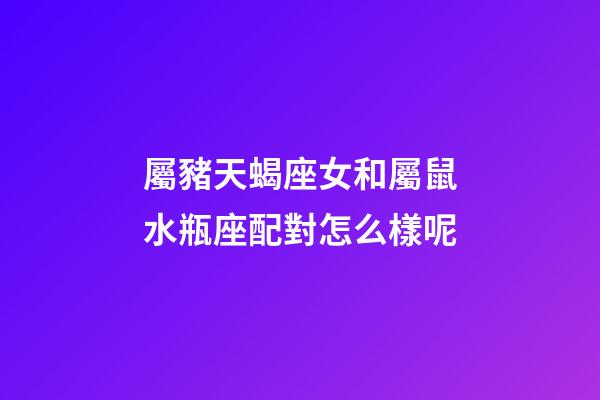 屬豬天蝎座女和屬鼠水瓶座配對怎么樣呢-第1張-星座運勢-玄機派