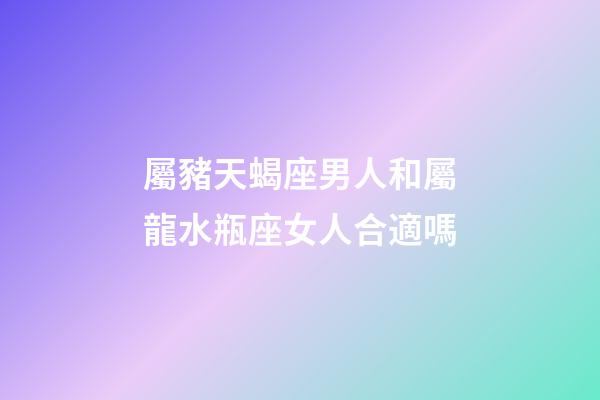屬豬天蝎座男人和屬龍水瓶座女人合適嗎-第1張-星座運勢-玄機派