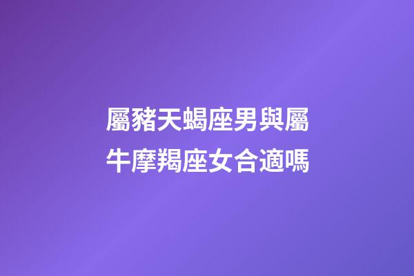 屬豬天蝎座男與屬牛摩羯座女合適嗎-第1張-星座運勢-玄機派