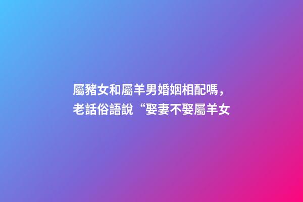 屬豬女和屬羊男婚姻相配嗎，老話俗語說“娶妻不娶屬羊女-第1張-觀點(diǎn)-玄機(jī)派