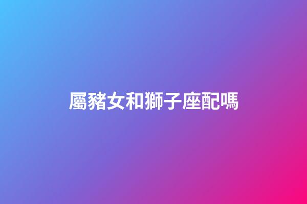 屬豬女和獅子座配嗎-第1張-星座運勢-玄機派