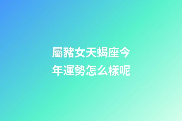 屬豬女天蝎座今年運勢怎么樣呢-第1張-星座運勢-玄機派