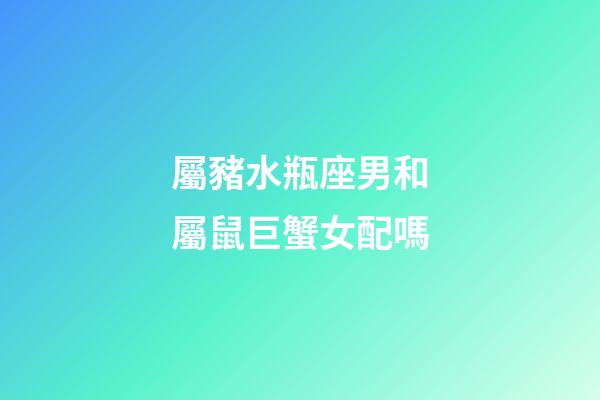 屬豬水瓶座男和屬鼠巨蟹女配嗎-第1張-星座運勢-玄機派