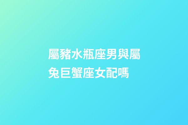 屬豬水瓶座男與屬兔巨蟹座女配嗎-第1張-星座運勢-玄機派