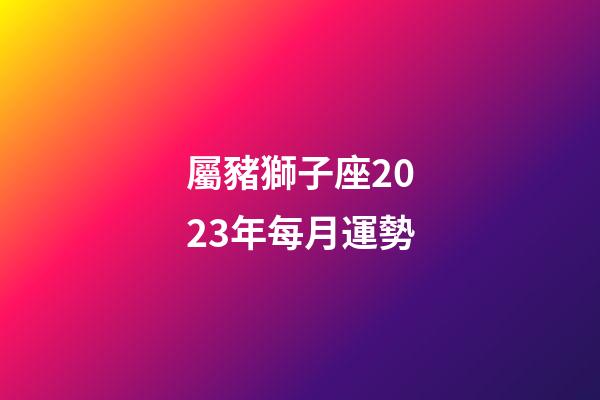 屬豬獅子座2023年每月運勢-第1張-星座運勢-玄機派