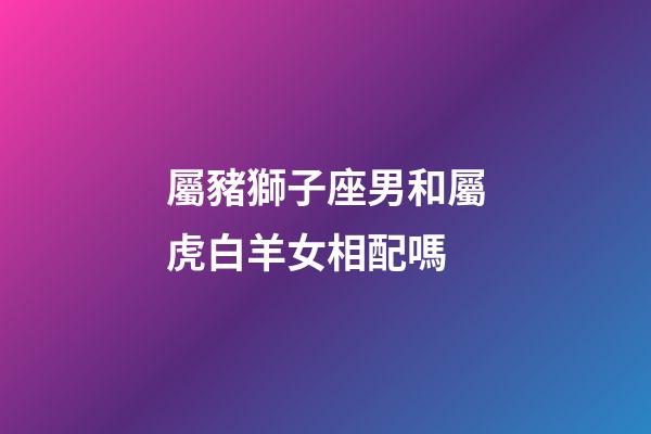屬豬獅子座男和屬虎白羊女相配嗎-第1張-星座運勢-玄機派